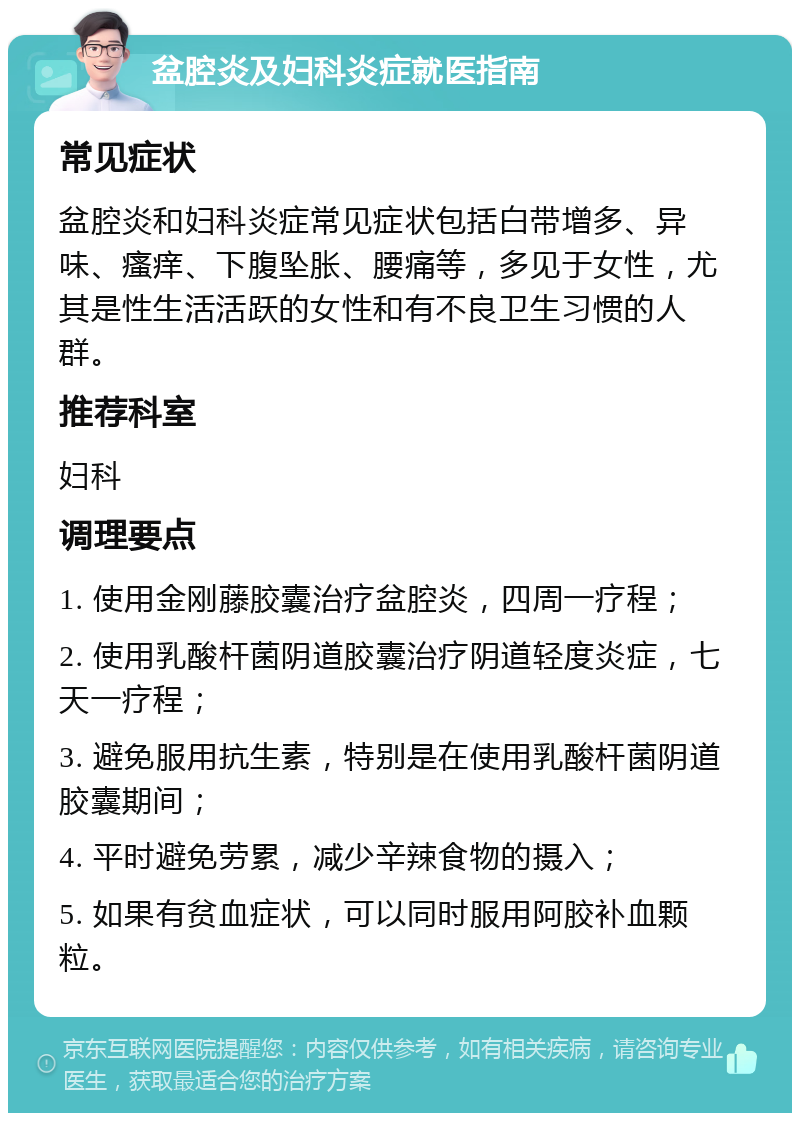 盆腔炎及妇科炎症就医指南 常见症状 盆腔炎和妇科炎症常见症状包括白带增多、异味、瘙痒、下腹坠胀、腰痛等，多见于女性，尤其是性生活活跃的女性和有不良卫生习惯的人群。 推荐科室 妇科 调理要点 1. 使用金刚藤胶囊治疗盆腔炎，四周一疗程； 2. 使用乳酸杆菌阴道胶囊治疗阴道轻度炎症，七天一疗程； 3. 避免服用抗生素，特别是在使用乳酸杆菌阴道胶囊期间； 4. 平时避免劳累，减少辛辣食物的摄入； 5. 如果有贫血症状，可以同时服用阿胶补血颗粒。