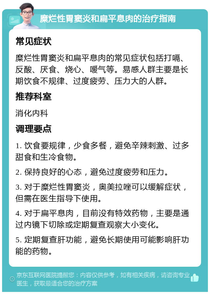 糜烂性胃窦炎和扁平息肉的治疗指南 常见症状 糜烂性胃窦炎和扁平息肉的常见症状包括打嗝、反酸、厌食、烧心、嗳气等。易感人群主要是长期饮食不规律、过度疲劳、压力大的人群。 推荐科室 消化内科 调理要点 1. 饮食要规律，少食多餐，避免辛辣刺激、过多甜食和生冷食物。 2. 保持良好的心态，避免过度疲劳和压力。 3. 对于糜烂性胃窦炎，奥美拉唑可以缓解症状，但需在医生指导下使用。 4. 对于扁平息肉，目前没有特效药物，主要是通过内镜下切除或定期复查观察大小变化。 5. 定期复查肝功能，避免长期使用可能影响肝功能的药物。