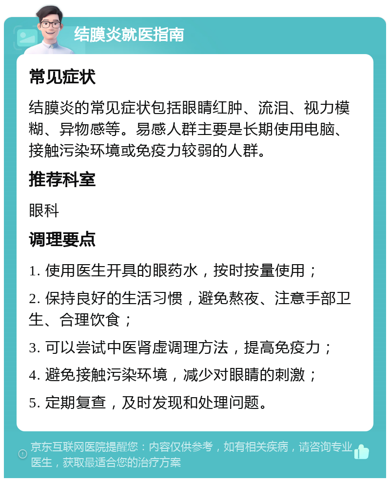 结膜炎就医指南 常见症状 结膜炎的常见症状包括眼睛红肿、流泪、视力模糊、异物感等。易感人群主要是长期使用电脑、接触污染环境或免疫力较弱的人群。 推荐科室 眼科 调理要点 1. 使用医生开具的眼药水，按时按量使用； 2. 保持良好的生活习惯，避免熬夜、注意手部卫生、合理饮食； 3. 可以尝试中医肾虚调理方法，提高免疫力； 4. 避免接触污染环境，减少对眼睛的刺激； 5. 定期复查，及时发现和处理问题。