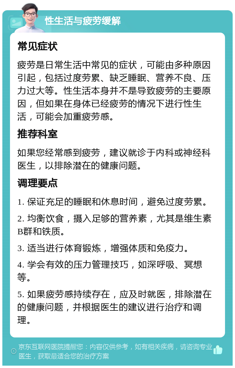 性生活与疲劳缓解 常见症状 疲劳是日常生活中常见的症状，可能由多种原因引起，包括过度劳累、缺乏睡眠、营养不良、压力过大等。性生活本身并不是导致疲劳的主要原因，但如果在身体已经疲劳的情况下进行性生活，可能会加重疲劳感。 推荐科室 如果您经常感到疲劳，建议就诊于内科或神经科医生，以排除潜在的健康问题。 调理要点 1. 保证充足的睡眠和休息时间，避免过度劳累。 2. 均衡饮食，摄入足够的营养素，尤其是维生素B群和铁质。 3. 适当进行体育锻炼，增强体质和免疫力。 4. 学会有效的压力管理技巧，如深呼吸、冥想等。 5. 如果疲劳感持续存在，应及时就医，排除潜在的健康问题，并根据医生的建议进行治疗和调理。