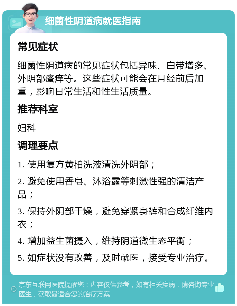 细菌性阴道病就医指南 常见症状 细菌性阴道病的常见症状包括异味、白带增多、外阴部瘙痒等。这些症状可能会在月经前后加重，影响日常生活和性生活质量。 推荐科室 妇科 调理要点 1. 使用复方黄柏洗液清洗外阴部； 2. 避免使用香皂、沐浴露等刺激性强的清洁产品； 3. 保持外阴部干燥，避免穿紧身裤和合成纤维内衣； 4. 增加益生菌摄入，维持阴道微生态平衡； 5. 如症状没有改善，及时就医，接受专业治疗。