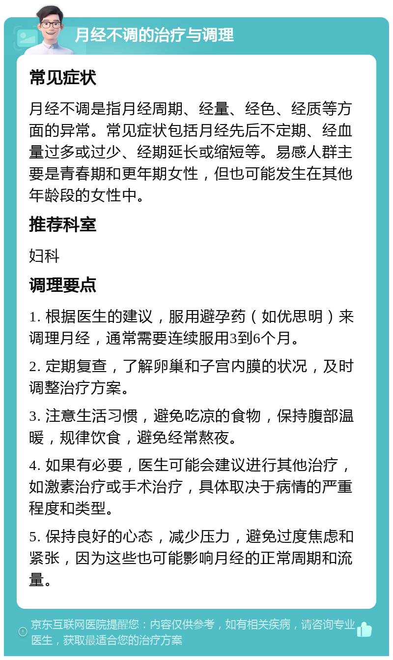 月经不调的治疗与调理 常见症状 月经不调是指月经周期、经量、经色、经质等方面的异常。常见症状包括月经先后不定期、经血量过多或过少、经期延长或缩短等。易感人群主要是青春期和更年期女性，但也可能发生在其他年龄段的女性中。 推荐科室 妇科 调理要点 1. 根据医生的建议，服用避孕药（如优思明）来调理月经，通常需要连续服用3到6个月。 2. 定期复查，了解卵巢和子宫内膜的状况，及时调整治疗方案。 3. 注意生活习惯，避免吃凉的食物，保持腹部温暖，规律饮食，避免经常熬夜。 4. 如果有必要，医生可能会建议进行其他治疗，如激素治疗或手术治疗，具体取决于病情的严重程度和类型。 5. 保持良好的心态，减少压力，避免过度焦虑和紧张，因为这些也可能影响月经的正常周期和流量。