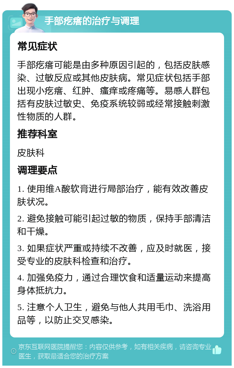 手部疙瘩的治疗与调理 常见症状 手部疙瘩可能是由多种原因引起的，包括皮肤感染、过敏反应或其他皮肤病。常见症状包括手部出现小疙瘩、红肿、瘙痒或疼痛等。易感人群包括有皮肤过敏史、免疫系统较弱或经常接触刺激性物质的人群。 推荐科室 皮肤科 调理要点 1. 使用维A酸软膏进行局部治疗，能有效改善皮肤状况。 2. 避免接触可能引起过敏的物质，保持手部清洁和干燥。 3. 如果症状严重或持续不改善，应及时就医，接受专业的皮肤科检查和治疗。 4. 加强免疫力，通过合理饮食和适量运动来提高身体抵抗力。 5. 注意个人卫生，避免与他人共用毛巾、洗浴用品等，以防止交叉感染。