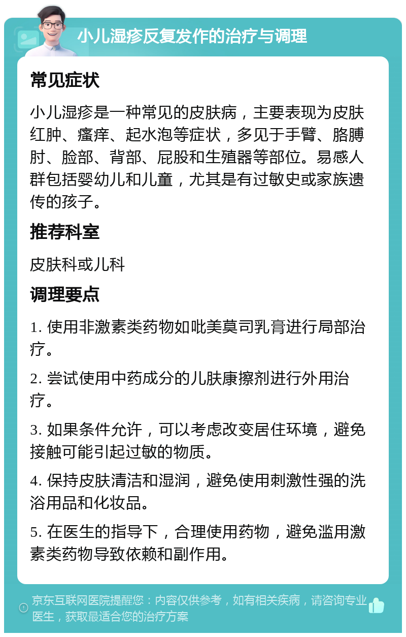 小儿湿疹反复发作的治疗与调理 常见症状 小儿湿疹是一种常见的皮肤病，主要表现为皮肤红肿、瘙痒、起水泡等症状，多见于手臂、胳膊肘、脸部、背部、屁股和生殖器等部位。易感人群包括婴幼儿和儿童，尤其是有过敏史或家族遗传的孩子。 推荐科室 皮肤科或儿科 调理要点 1. 使用非激素类药物如吡美莫司乳膏进行局部治疗。 2. 尝试使用中药成分的儿肤康擦剂进行外用治疗。 3. 如果条件允许，可以考虑改变居住环境，避免接触可能引起过敏的物质。 4. 保持皮肤清洁和湿润，避免使用刺激性强的洗浴用品和化妆品。 5. 在医生的指导下，合理使用药物，避免滥用激素类药物导致依赖和副作用。