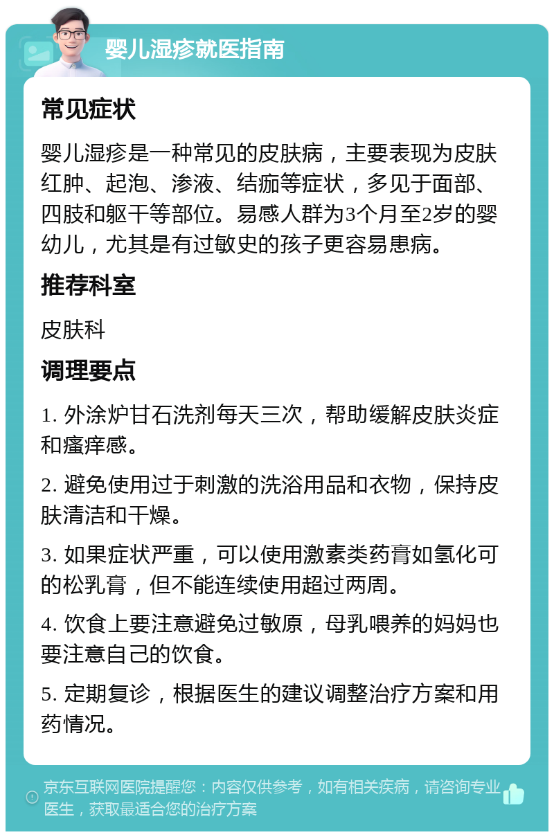 婴儿湿疹就医指南 常见症状 婴儿湿疹是一种常见的皮肤病，主要表现为皮肤红肿、起泡、渗液、结痂等症状，多见于面部、四肢和躯干等部位。易感人群为3个月至2岁的婴幼儿，尤其是有过敏史的孩子更容易患病。 推荐科室 皮肤科 调理要点 1. 外涂炉甘石洗剂每天三次，帮助缓解皮肤炎症和瘙痒感。 2. 避免使用过于刺激的洗浴用品和衣物，保持皮肤清洁和干燥。 3. 如果症状严重，可以使用激素类药膏如氢化可的松乳膏，但不能连续使用超过两周。 4. 饮食上要注意避免过敏原，母乳喂养的妈妈也要注意自己的饮食。 5. 定期复诊，根据医生的建议调整治疗方案和用药情况。