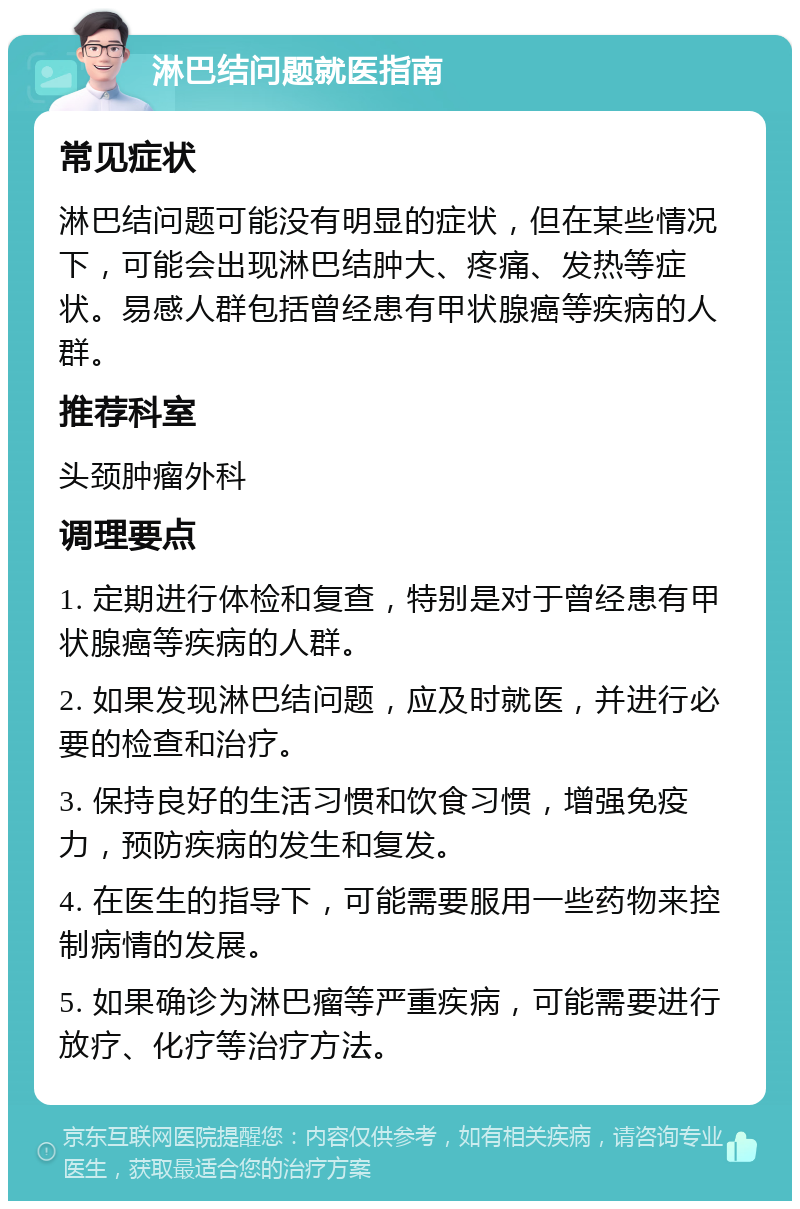 淋巴结问题就医指南 常见症状 淋巴结问题可能没有明显的症状，但在某些情况下，可能会出现淋巴结肿大、疼痛、发热等症状。易感人群包括曾经患有甲状腺癌等疾病的人群。 推荐科室 头颈肿瘤外科 调理要点 1. 定期进行体检和复查，特别是对于曾经患有甲状腺癌等疾病的人群。 2. 如果发现淋巴结问题，应及时就医，并进行必要的检查和治疗。 3. 保持良好的生活习惯和饮食习惯，增强免疫力，预防疾病的发生和复发。 4. 在医生的指导下，可能需要服用一些药物来控制病情的发展。 5. 如果确诊为淋巴瘤等严重疾病，可能需要进行放疗、化疗等治疗方法。