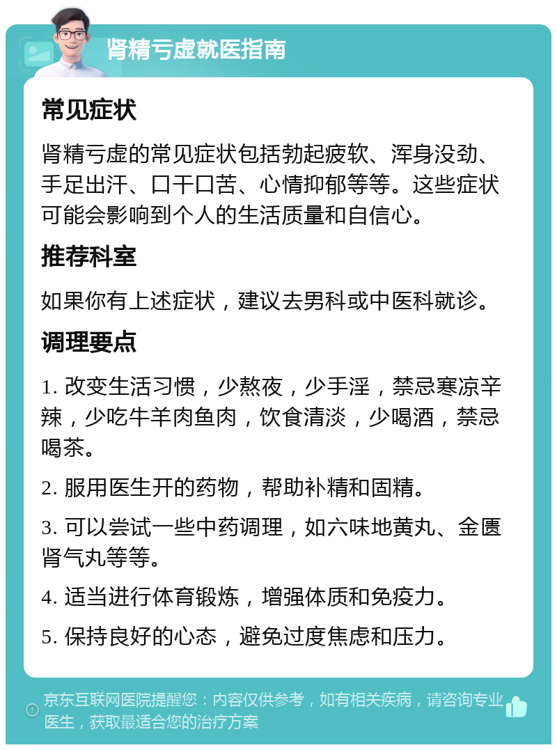 肾精亏虚就医指南 常见症状 肾精亏虚的常见症状包括勃起疲软、浑身没劲、手足出汗、口干口苦、心情抑郁等等。这些症状可能会影响到个人的生活质量和自信心。 推荐科室 如果你有上述症状，建议去男科或中医科就诊。 调理要点 1. 改变生活习惯，少熬夜，少手淫，禁忌寒凉辛辣，少吃牛羊肉鱼肉，饮食清淡，少喝酒，禁忌喝茶。 2. 服用医生开的药物，帮助补精和固精。 3. 可以尝试一些中药调理，如六味地黄丸、金匮肾气丸等等。 4. 适当进行体育锻炼，增强体质和免疫力。 5. 保持良好的心态，避免过度焦虑和压力。