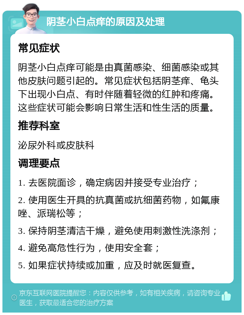 阴茎小白点痒的原因及处理 常见症状 阴茎小白点痒可能是由真菌感染、细菌感染或其他皮肤问题引起的。常见症状包括阴茎痒、龟头下出现小白点、有时伴随着轻微的红肿和疼痛。这些症状可能会影响日常生活和性生活的质量。 推荐科室 泌尿外科或皮肤科 调理要点 1. 去医院面诊，确定病因并接受专业治疗； 2. 使用医生开具的抗真菌或抗细菌药物，如氟康唑、派瑞松等； 3. 保持阴茎清洁干燥，避免使用刺激性洗涤剂； 4. 避免高危性行为，使用安全套； 5. 如果症状持续或加重，应及时就医复查。