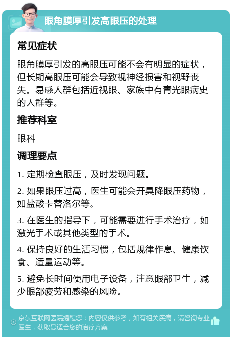 眼角膜厚引发高眼压的处理 常见症状 眼角膜厚引发的高眼压可能不会有明显的症状，但长期高眼压可能会导致视神经损害和视野丧失。易感人群包括近视眼、家族中有青光眼病史的人群等。 推荐科室 眼科 调理要点 1. 定期检查眼压，及时发现问题。 2. 如果眼压过高，医生可能会开具降眼压药物，如盐酸卡替洛尔等。 3. 在医生的指导下，可能需要进行手术治疗，如激光手术或其他类型的手术。 4. 保持良好的生活习惯，包括规律作息、健康饮食、适量运动等。 5. 避免长时间使用电子设备，注意眼部卫生，减少眼部疲劳和感染的风险。