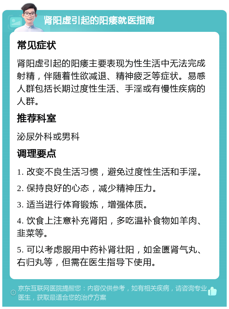 肾阳虚引起的阳痿就医指南 常见症状 肾阳虚引起的阳痿主要表现为性生活中无法完成射精，伴随着性欲减退、精神疲乏等症状。易感人群包括长期过度性生活、手淫或有慢性疾病的人群。 推荐科室 泌尿外科或男科 调理要点 1. 改变不良生活习惯，避免过度性生活和手淫。 2. 保持良好的心态，减少精神压力。 3. 适当进行体育锻炼，增强体质。 4. 饮食上注意补充肾阳，多吃温补食物如羊肉、韭菜等。 5. 可以考虑服用中药补肾壮阳，如金匮肾气丸、右归丸等，但需在医生指导下使用。