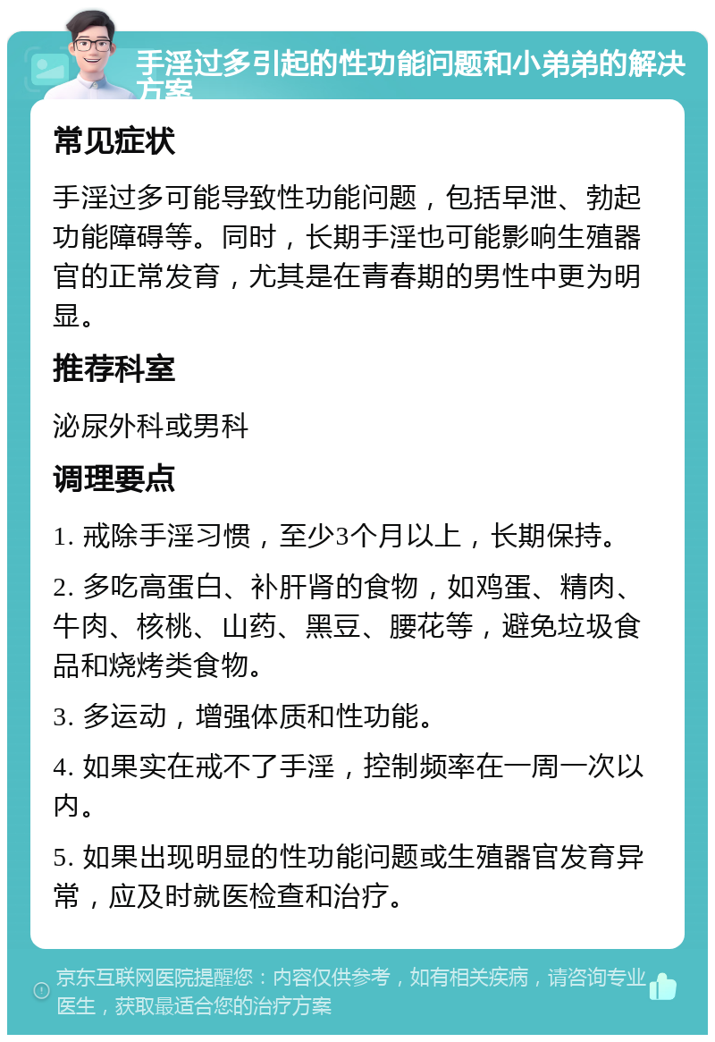 手淫过多引起的性功能问题和小弟弟的解决方案 常见症状 手淫过多可能导致性功能问题，包括早泄、勃起功能障碍等。同时，长期手淫也可能影响生殖器官的正常发育，尤其是在青春期的男性中更为明显。 推荐科室 泌尿外科或男科 调理要点 1. 戒除手淫习惯，至少3个月以上，长期保持。 2. 多吃高蛋白、补肝肾的食物，如鸡蛋、精肉、牛肉、核桃、山药、黑豆、腰花等，避免垃圾食品和烧烤类食物。 3. 多运动，增强体质和性功能。 4. 如果实在戒不了手淫，控制频率在一周一次以内。 5. 如果出现明显的性功能问题或生殖器官发育异常，应及时就医检查和治疗。