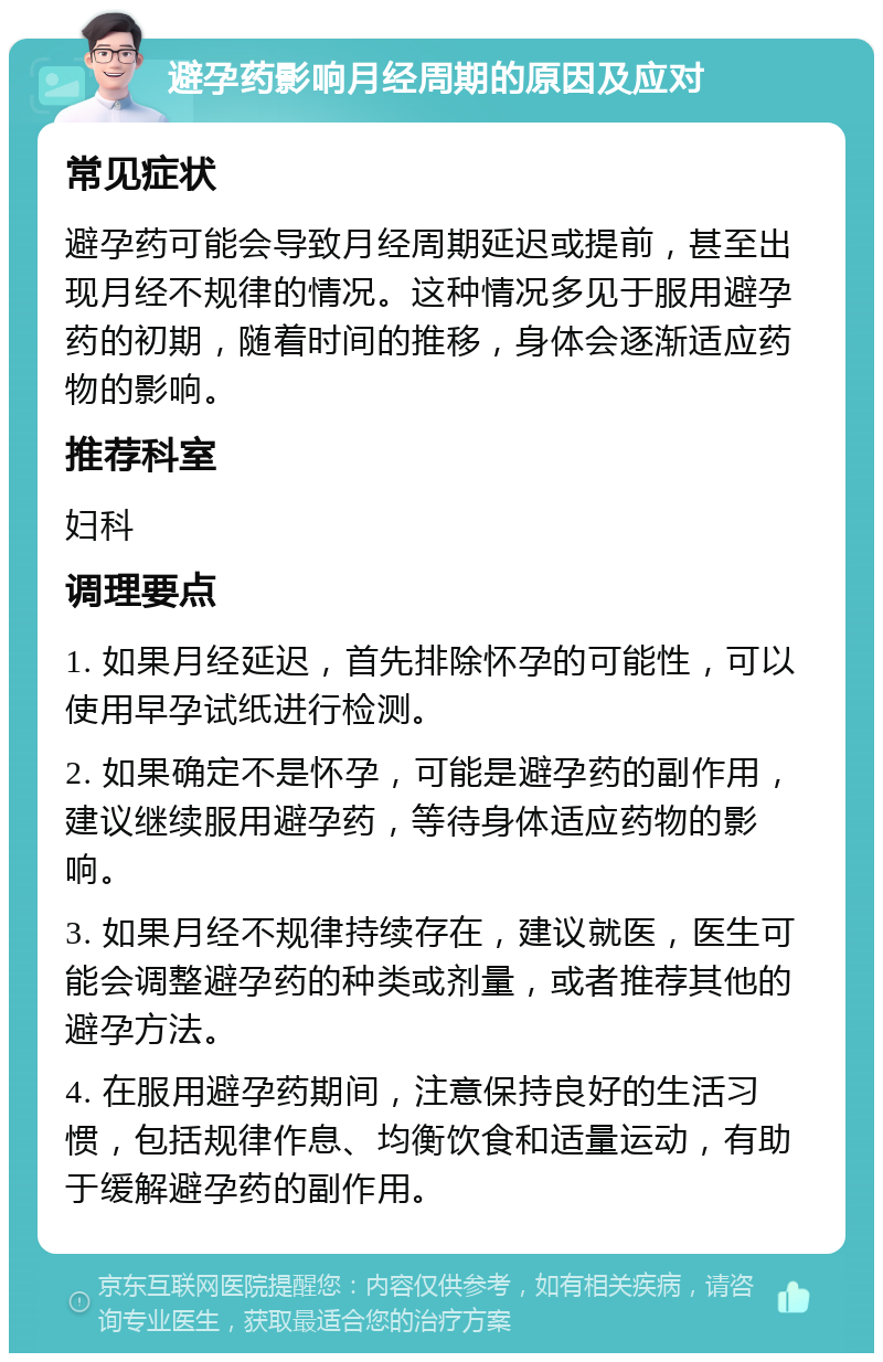 避孕药影响月经周期的原因及应对 常见症状 避孕药可能会导致月经周期延迟或提前，甚至出现月经不规律的情况。这种情况多见于服用避孕药的初期，随着时间的推移，身体会逐渐适应药物的影响。 推荐科室 妇科 调理要点 1. 如果月经延迟，首先排除怀孕的可能性，可以使用早孕试纸进行检测。 2. 如果确定不是怀孕，可能是避孕药的副作用，建议继续服用避孕药，等待身体适应药物的影响。 3. 如果月经不规律持续存在，建议就医，医生可能会调整避孕药的种类或剂量，或者推荐其他的避孕方法。 4. 在服用避孕药期间，注意保持良好的生活习惯，包括规律作息、均衡饮食和适量运动，有助于缓解避孕药的副作用。