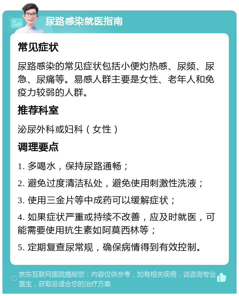 尿路感染就医指南 常见症状 尿路感染的常见症状包括小便灼热感、尿频、尿急、尿痛等。易感人群主要是女性、老年人和免疫力较弱的人群。 推荐科室 泌尿外科或妇科（女性） 调理要点 1. 多喝水，保持尿路通畅； 2. 避免过度清洁私处，避免使用刺激性洗液； 3. 使用三金片等中成药可以缓解症状； 4. 如果症状严重或持续不改善，应及时就医，可能需要使用抗生素如阿莫西林等； 5. 定期复查尿常规，确保病情得到有效控制。