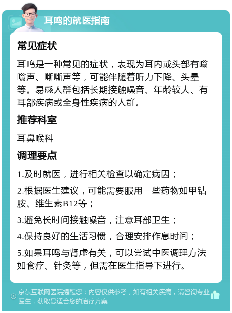 耳鸣的就医指南 常见症状 耳鸣是一种常见的症状，表现为耳内或头部有嗡嗡声、嘶嘶声等，可能伴随着听力下降、头晕等。易感人群包括长期接触噪音、年龄较大、有耳部疾病或全身性疾病的人群。 推荐科室 耳鼻喉科 调理要点 1.及时就医，进行相关检查以确定病因； 2.根据医生建议，可能需要服用一些药物如甲钴胺、维生素B12等； 3.避免长时间接触噪音，注意耳部卫生； 4.保持良好的生活习惯，合理安排作息时间； 5.如果耳鸣与肾虚有关，可以尝试中医调理方法如食疗、针灸等，但需在医生指导下进行。