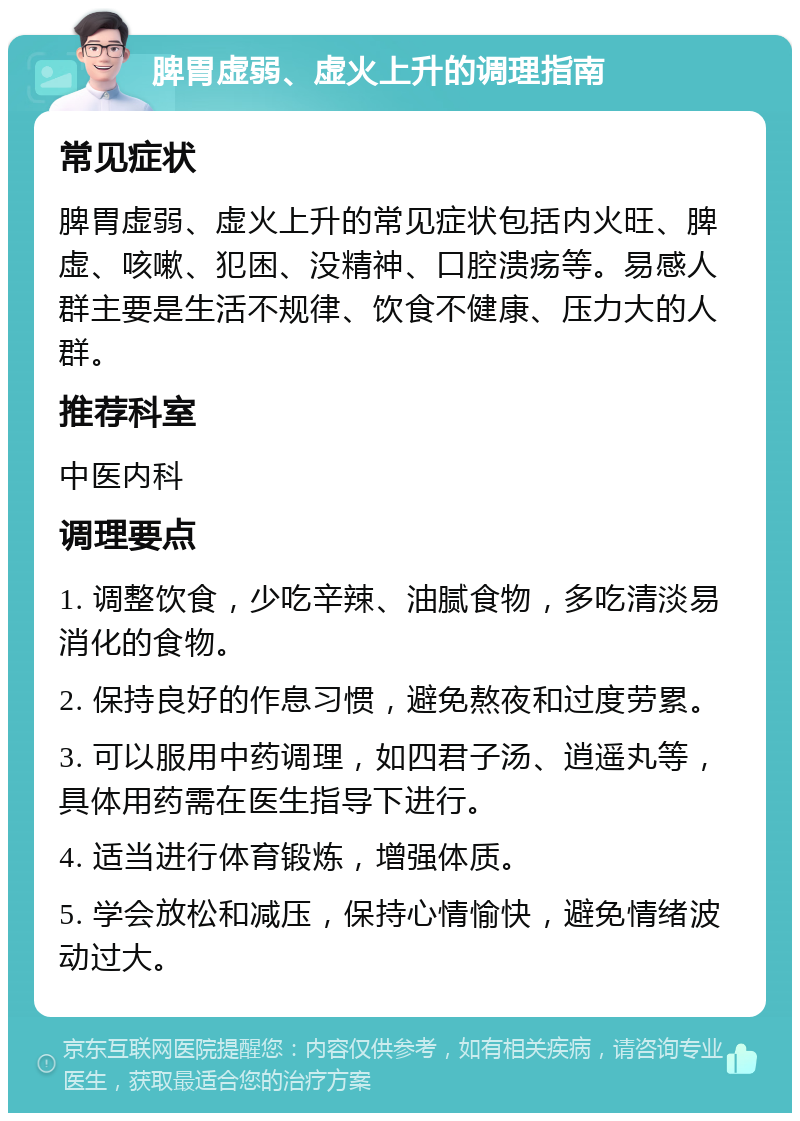 脾胃虚弱、虚火上升的调理指南 常见症状 脾胃虚弱、虚火上升的常见症状包括内火旺、脾虚、咳嗽、犯困、没精神、口腔溃疡等。易感人群主要是生活不规律、饮食不健康、压力大的人群。 推荐科室 中医内科 调理要点 1. 调整饮食，少吃辛辣、油腻食物，多吃清淡易消化的食物。 2. 保持良好的作息习惯，避免熬夜和过度劳累。 3. 可以服用中药调理，如四君子汤、逍遥丸等，具体用药需在医生指导下进行。 4. 适当进行体育锻炼，增强体质。 5. 学会放松和减压，保持心情愉快，避免情绪波动过大。