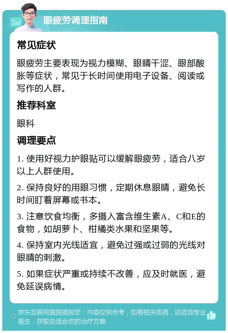 眼疲劳调理指南 常见症状 眼疲劳主要表现为视力模糊、眼睛干涩、眼部酸胀等症状，常见于长时间使用电子设备、阅读或写作的人群。 推荐科室 眼科 调理要点 1. 使用好视力护眼贴可以缓解眼疲劳，适合八岁以上人群使用。 2. 保持良好的用眼习惯，定期休息眼睛，避免长时间盯着屏幕或书本。 3. 注意饮食均衡，多摄入富含维生素A、C和E的食物，如胡萝卜、柑橘类水果和坚果等。 4. 保持室内光线适宜，避免过强或过弱的光线对眼睛的刺激。 5. 如果症状严重或持续不改善，应及时就医，避免延误病情。