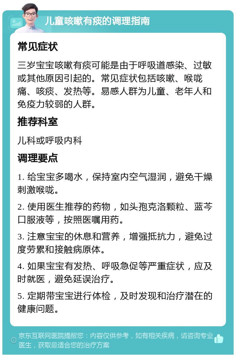 儿童咳嗽有痰的调理指南 常见症状 三岁宝宝咳嗽有痰可能是由于呼吸道感染、过敏或其他原因引起的。常见症状包括咳嗽、喉咙痛、咳痰、发热等。易感人群为儿童、老年人和免疫力较弱的人群。 推荐科室 儿科或呼吸内科 调理要点 1. 给宝宝多喝水，保持室内空气湿润，避免干燥刺激喉咙。 2. 使用医生推荐的药物，如头孢克洛颗粒、蓝芩口服液等，按照医嘱用药。 3. 注意宝宝的休息和营养，增强抵抗力，避免过度劳累和接触病原体。 4. 如果宝宝有发热、呼吸急促等严重症状，应及时就医，避免延误治疗。 5. 定期带宝宝进行体检，及时发现和治疗潜在的健康问题。