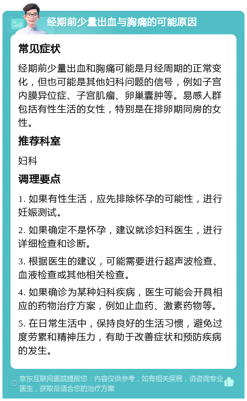 经期前少量出血与胸痛的可能原因 常见症状 经期前少量出血和胸痛可能是月经周期的正常变化，但也可能是其他妇科问题的信号，例如子宫内膜异位症、子宫肌瘤、卵巢囊肿等。易感人群包括有性生活的女性，特别是在排卵期同房的女性。 推荐科室 妇科 调理要点 1. 如果有性生活，应先排除怀孕的可能性，进行妊娠测试。 2. 如果确定不是怀孕，建议就诊妇科医生，进行详细检查和诊断。 3. 根据医生的建议，可能需要进行超声波检查、血液检查或其他相关检查。 4. 如果确诊为某种妇科疾病，医生可能会开具相应的药物治疗方案，例如止血药、激素药物等。 5. 在日常生活中，保持良好的生活习惯，避免过度劳累和精神压力，有助于改善症状和预防疾病的发生。