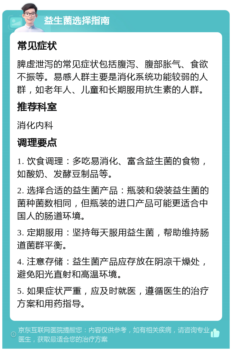 益生菌选择指南 常见症状 脾虚泄泻的常见症状包括腹泻、腹部胀气、食欲不振等。易感人群主要是消化系统功能较弱的人群，如老年人、儿童和长期服用抗生素的人群。 推荐科室 消化内科 调理要点 1. 饮食调理：多吃易消化、富含益生菌的食物，如酸奶、发酵豆制品等。 2. 选择合适的益生菌产品：瓶装和袋装益生菌的菌种菌数相同，但瓶装的进口产品可能更适合中国人的肠道环境。 3. 定期服用：坚持每天服用益生菌，帮助维持肠道菌群平衡。 4. 注意存储：益生菌产品应存放在阴凉干燥处，避免阳光直射和高温环境。 5. 如果症状严重，应及时就医，遵循医生的治疗方案和用药指导。