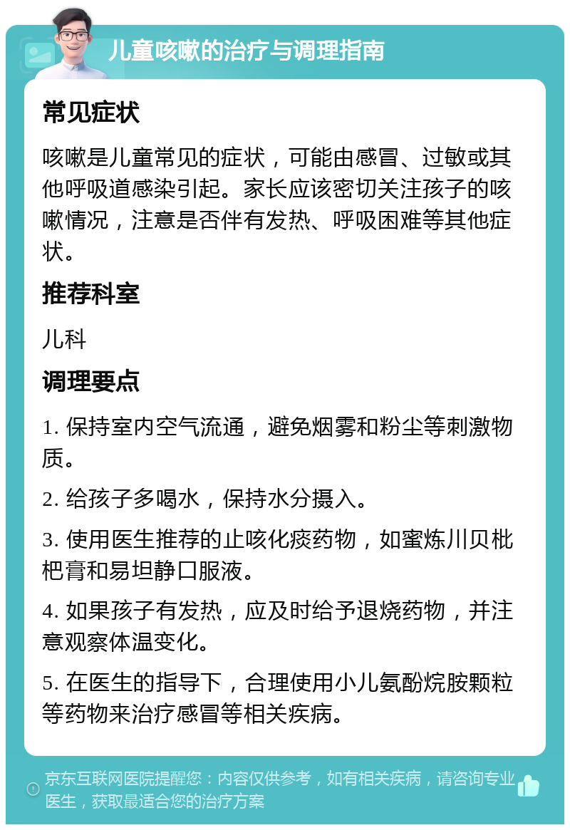 儿童咳嗽的治疗与调理指南 常见症状 咳嗽是儿童常见的症状，可能由感冒、过敏或其他呼吸道感染引起。家长应该密切关注孩子的咳嗽情况，注意是否伴有发热、呼吸困难等其他症状。 推荐科室 儿科 调理要点 1. 保持室内空气流通，避免烟雾和粉尘等刺激物质。 2. 给孩子多喝水，保持水分摄入。 3. 使用医生推荐的止咳化痰药物，如蜜炼川贝枇杷膏和易坦静口服液。 4. 如果孩子有发热，应及时给予退烧药物，并注意观察体温变化。 5. 在医生的指导下，合理使用小儿氨酚烷胺颗粒等药物来治疗感冒等相关疾病。