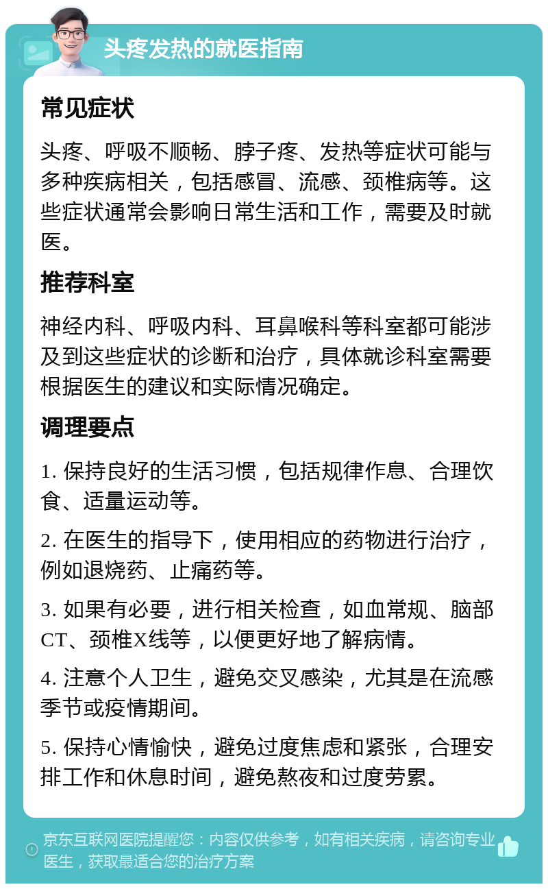 头疼发热的就医指南 常见症状 头疼、呼吸不顺畅、脖子疼、发热等症状可能与多种疾病相关，包括感冒、流感、颈椎病等。这些症状通常会影响日常生活和工作，需要及时就医。 推荐科室 神经内科、呼吸内科、耳鼻喉科等科室都可能涉及到这些症状的诊断和治疗，具体就诊科室需要根据医生的建议和实际情况确定。 调理要点 1. 保持良好的生活习惯，包括规律作息、合理饮食、适量运动等。 2. 在医生的指导下，使用相应的药物进行治疗，例如退烧药、止痛药等。 3. 如果有必要，进行相关检查，如血常规、脑部CT、颈椎X线等，以便更好地了解病情。 4. 注意个人卫生，避免交叉感染，尤其是在流感季节或疫情期间。 5. 保持心情愉快，避免过度焦虑和紧张，合理安排工作和休息时间，避免熬夜和过度劳累。