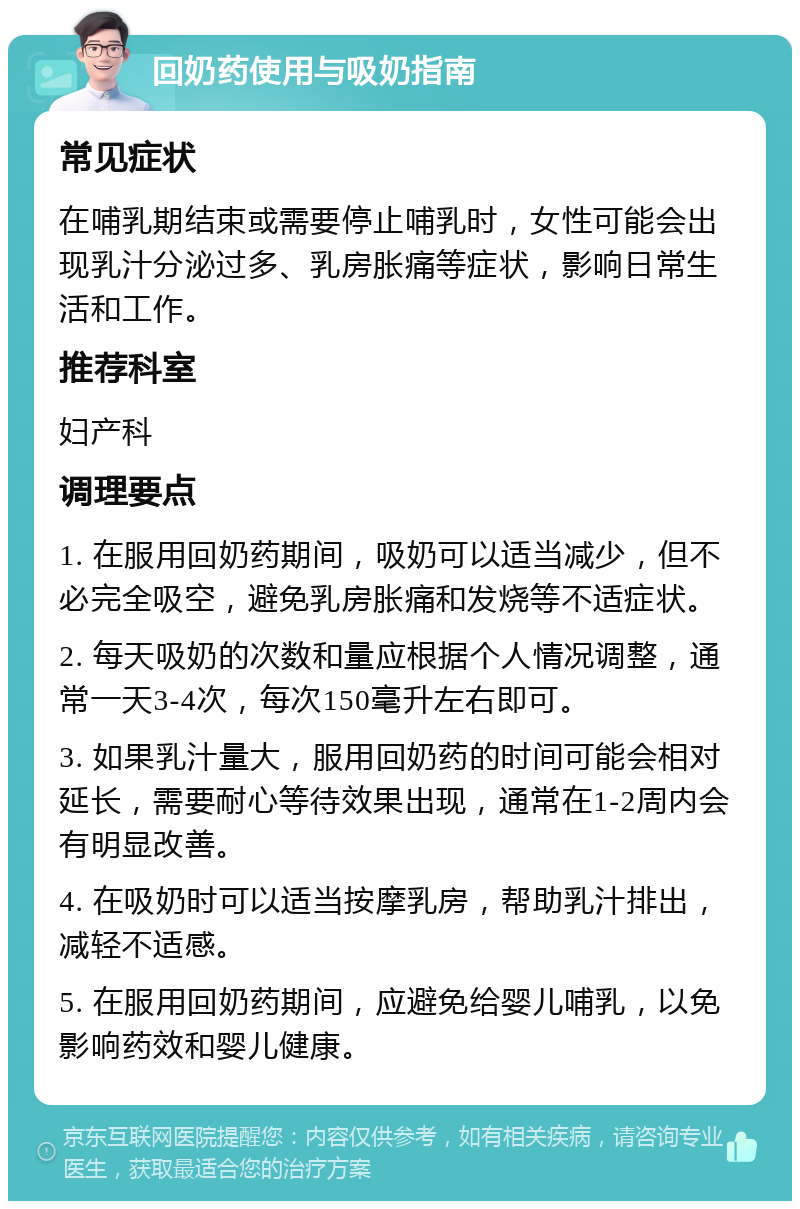 回奶药使用与吸奶指南 常见症状 在哺乳期结束或需要停止哺乳时，女性可能会出现乳汁分泌过多、乳房胀痛等症状，影响日常生活和工作。 推荐科室 妇产科 调理要点 1. 在服用回奶药期间，吸奶可以适当减少，但不必完全吸空，避免乳房胀痛和发烧等不适症状。 2. 每天吸奶的次数和量应根据个人情况调整，通常一天3-4次，每次150毫升左右即可。 3. 如果乳汁量大，服用回奶药的时间可能会相对延长，需要耐心等待效果出现，通常在1-2周内会有明显改善。 4. 在吸奶时可以适当按摩乳房，帮助乳汁排出，减轻不适感。 5. 在服用回奶药期间，应避免给婴儿哺乳，以免影响药效和婴儿健康。