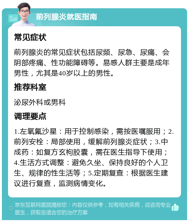 前列腺炎就医指南 常见症状 前列腺炎的常见症状包括尿频、尿急、尿痛、会阴部疼痛、性功能障碍等。易感人群主要是成年男性，尤其是40岁以上的男性。 推荐科室 泌尿外科或男科 调理要点 1.左氧氟沙星：用于控制感染，需按医嘱服用；2.前列安栓：局部使用，缓解前列腺炎症状；3.中成药：如复方玄枸胶囊，需在医生指导下使用；4.生活方式调整：避免久坐、保持良好的个人卫生、规律的性生活等；5.定期复查：根据医生建议进行复查，监测病情变化。