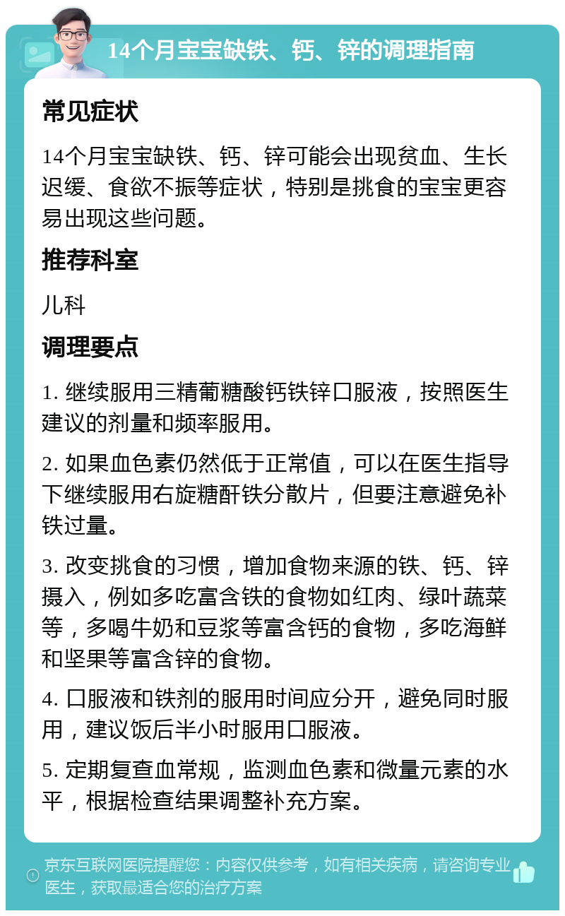 14个月宝宝缺铁、钙、锌的调理指南 常见症状 14个月宝宝缺铁、钙、锌可能会出现贫血、生长迟缓、食欲不振等症状，特别是挑食的宝宝更容易出现这些问题。 推荐科室 儿科 调理要点 1. 继续服用三精葡糖酸钙铁锌口服液，按照医生建议的剂量和频率服用。 2. 如果血色素仍然低于正常值，可以在医生指导下继续服用右旋糖酐铁分散片，但要注意避免补铁过量。 3. 改变挑食的习惯，增加食物来源的铁、钙、锌摄入，例如多吃富含铁的食物如红肉、绿叶蔬菜等，多喝牛奶和豆浆等富含钙的食物，多吃海鲜和坚果等富含锌的食物。 4. 口服液和铁剂的服用时间应分开，避免同时服用，建议饭后半小时服用口服液。 5. 定期复查血常规，监测血色素和微量元素的水平，根据检查结果调整补充方案。