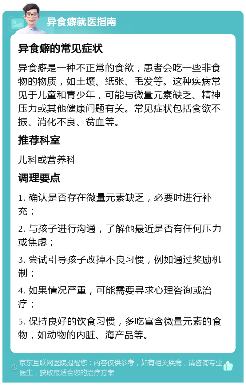 异食癖就医指南 异食癖的常见症状 异食癖是一种不正常的食欲，患者会吃一些非食物的物质，如土壤、纸张、毛发等。这种疾病常见于儿童和青少年，可能与微量元素缺乏、精神压力或其他健康问题有关。常见症状包括食欲不振、消化不良、贫血等。 推荐科室 儿科或营养科 调理要点 1. 确认是否存在微量元素缺乏，必要时进行补充； 2. 与孩子进行沟通，了解他最近是否有任何压力或焦虑； 3. 尝试引导孩子改掉不良习惯，例如通过奖励机制； 4. 如果情况严重，可能需要寻求心理咨询或治疗； 5. 保持良好的饮食习惯，多吃富含微量元素的食物，如动物的内脏、海产品等。