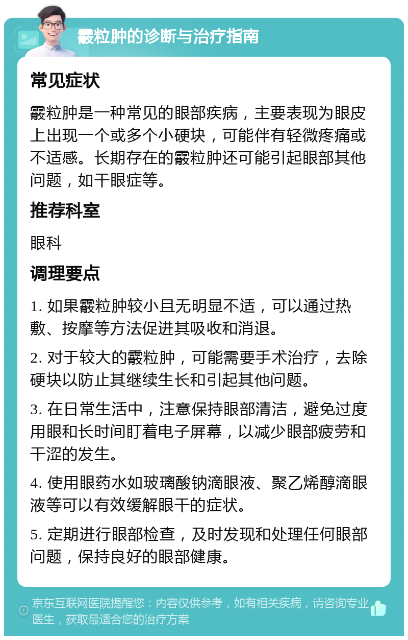 霰粒肿的诊断与治疗指南 常见症状 霰粒肿是一种常见的眼部疾病，主要表现为眼皮上出现一个或多个小硬块，可能伴有轻微疼痛或不适感。长期存在的霰粒肿还可能引起眼部其他问题，如干眼症等。 推荐科室 眼科 调理要点 1. 如果霰粒肿较小且无明显不适，可以通过热敷、按摩等方法促进其吸收和消退。 2. 对于较大的霰粒肿，可能需要手术治疗，去除硬块以防止其继续生长和引起其他问题。 3. 在日常生活中，注意保持眼部清洁，避免过度用眼和长时间盯着电子屏幕，以减少眼部疲劳和干涩的发生。 4. 使用眼药水如玻璃酸钠滴眼液、聚乙烯醇滴眼液等可以有效缓解眼干的症状。 5. 定期进行眼部检查，及时发现和处理任何眼部问题，保持良好的眼部健康。