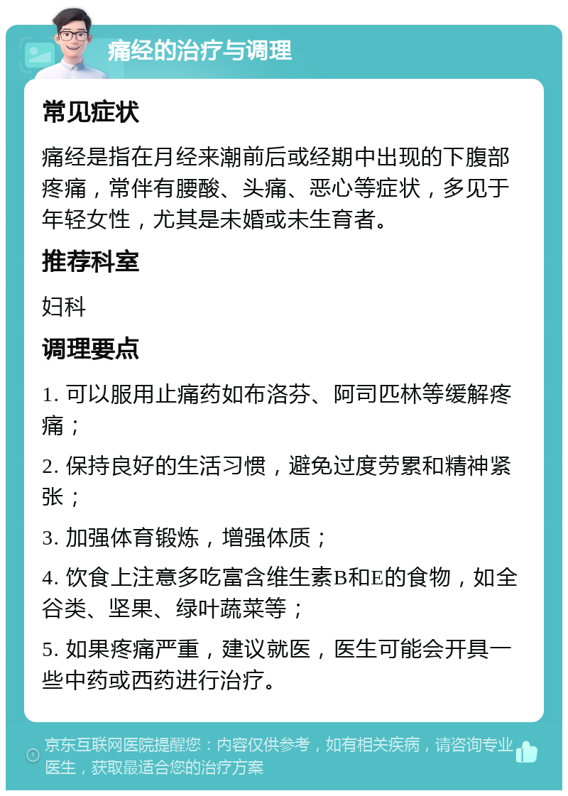 痛经的治疗与调理 常见症状 痛经是指在月经来潮前后或经期中出现的下腹部疼痛，常伴有腰酸、头痛、恶心等症状，多见于年轻女性，尤其是未婚或未生育者。 推荐科室 妇科 调理要点 1. 可以服用止痛药如布洛芬、阿司匹林等缓解疼痛； 2. 保持良好的生活习惯，避免过度劳累和精神紧张； 3. 加强体育锻炼，增强体质； 4. 饮食上注意多吃富含维生素B和E的食物，如全谷类、坚果、绿叶蔬菜等； 5. 如果疼痛严重，建议就医，医生可能会开具一些中药或西药进行治疗。