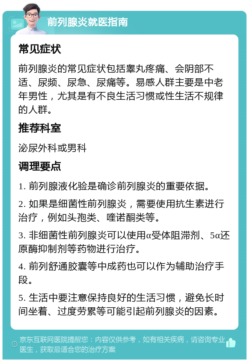 前列腺炎就医指南 常见症状 前列腺炎的常见症状包括睾丸疼痛、会阴部不适、尿频、尿急、尿痛等。易感人群主要是中老年男性，尤其是有不良生活习惯或性生活不规律的人群。 推荐科室 泌尿外科或男科 调理要点 1. 前列腺液化验是确诊前列腺炎的重要依据。 2. 如果是细菌性前列腺炎，需要使用抗生素进行治疗，例如头孢类、喹诺酮类等。 3. 非细菌性前列腺炎可以使用α受体阻滞剂、5α还原酶抑制剂等药物进行治疗。 4. 前列舒通胶囊等中成药也可以作为辅助治疗手段。 5. 生活中要注意保持良好的生活习惯，避免长时间坐着、过度劳累等可能引起前列腺炎的因素。