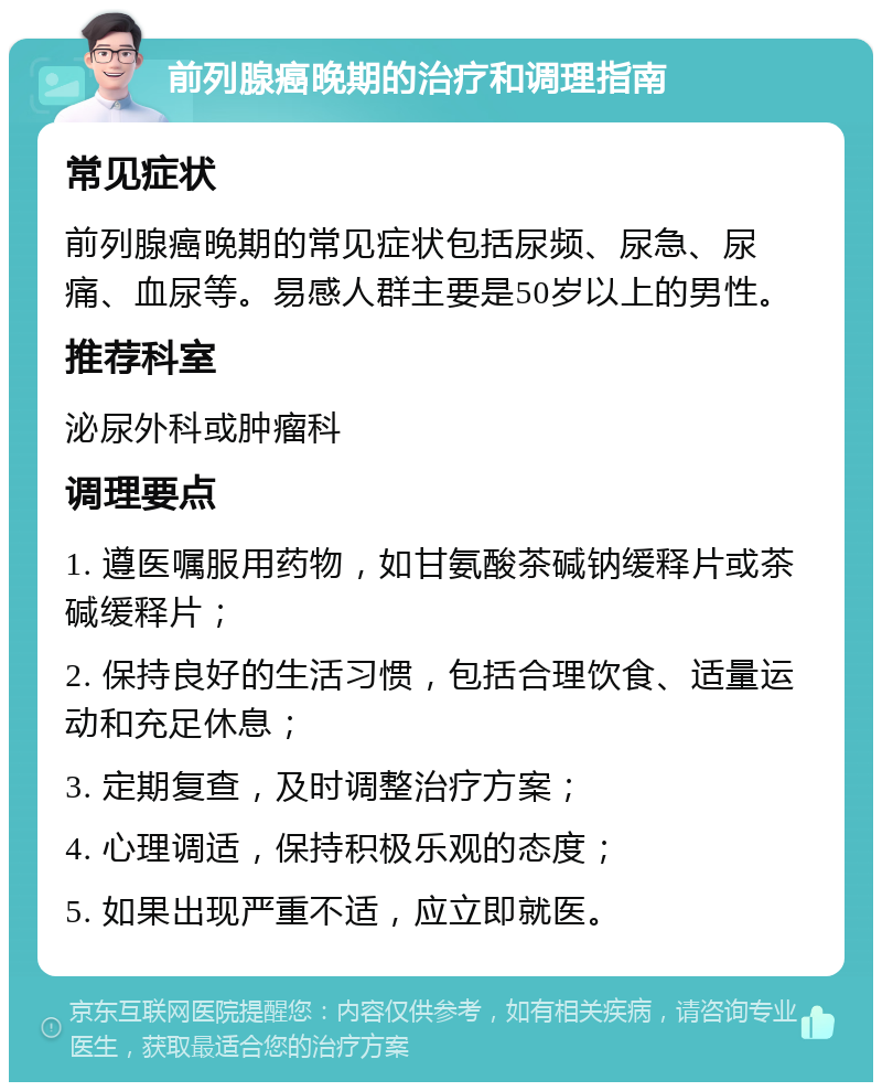 前列腺癌晚期的治疗和调理指南 常见症状 前列腺癌晚期的常见症状包括尿频、尿急、尿痛、血尿等。易感人群主要是50岁以上的男性。 推荐科室 泌尿外科或肿瘤科 调理要点 1. 遵医嘱服用药物，如甘氨酸茶碱钠缓释片或茶碱缓释片； 2. 保持良好的生活习惯，包括合理饮食、适量运动和充足休息； 3. 定期复查，及时调整治疗方案； 4. 心理调适，保持积极乐观的态度； 5. 如果出现严重不适，应立即就医。