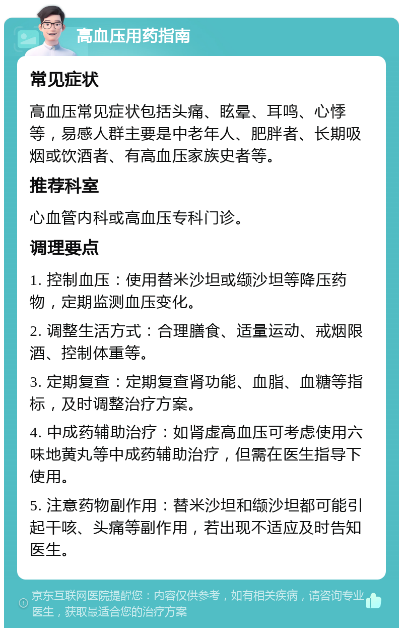 高血压用药指南 常见症状 高血压常见症状包括头痛、眩晕、耳鸣、心悸等，易感人群主要是中老年人、肥胖者、长期吸烟或饮酒者、有高血压家族史者等。 推荐科室 心血管内科或高血压专科门诊。 调理要点 1. 控制血压：使用替米沙坦或缬沙坦等降压药物，定期监测血压变化。 2. 调整生活方式：合理膳食、适量运动、戒烟限酒、控制体重等。 3. 定期复查：定期复查肾功能、血脂、血糖等指标，及时调整治疗方案。 4. 中成药辅助治疗：如肾虚高血压可考虑使用六味地黄丸等中成药辅助治疗，但需在医生指导下使用。 5. 注意药物副作用：替米沙坦和缬沙坦都可能引起干咳、头痛等副作用，若出现不适应及时告知医生。