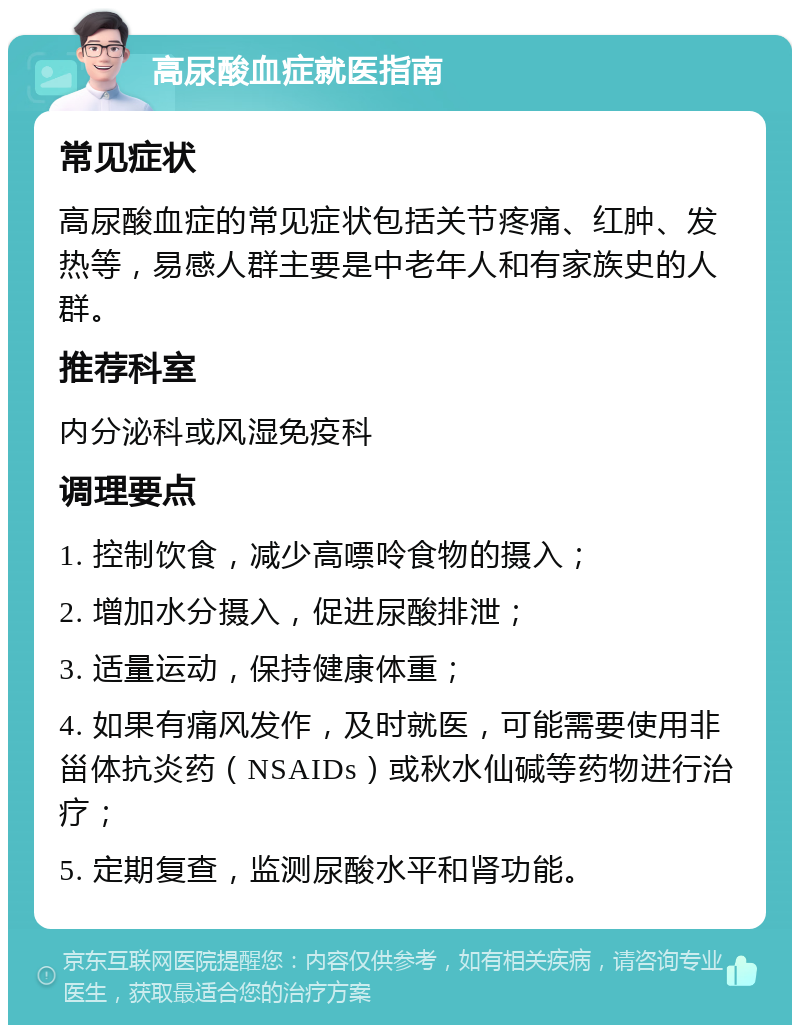 高尿酸血症就医指南 常见症状 高尿酸血症的常见症状包括关节疼痛、红肿、发热等，易感人群主要是中老年人和有家族史的人群。 推荐科室 内分泌科或风湿免疫科 调理要点 1. 控制饮食，减少高嘌呤食物的摄入； 2. 增加水分摄入，促进尿酸排泄； 3. 适量运动，保持健康体重； 4. 如果有痛风发作，及时就医，可能需要使用非甾体抗炎药（NSAIDs）或秋水仙碱等药物进行治疗； 5. 定期复查，监测尿酸水平和肾功能。