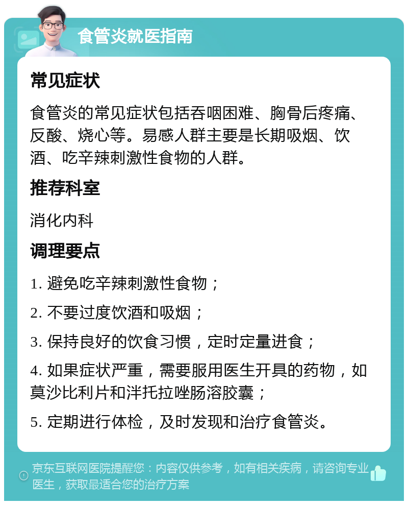 食管炎就医指南 常见症状 食管炎的常见症状包括吞咽困难、胸骨后疼痛、反酸、烧心等。易感人群主要是长期吸烟、饮酒、吃辛辣刺激性食物的人群。 推荐科室 消化内科 调理要点 1. 避免吃辛辣刺激性食物； 2. 不要过度饮酒和吸烟； 3. 保持良好的饮食习惯，定时定量进食； 4. 如果症状严重，需要服用医生开具的药物，如莫沙比利片和泮托拉唑肠溶胶囊； 5. 定期进行体检，及时发现和治疗食管炎。