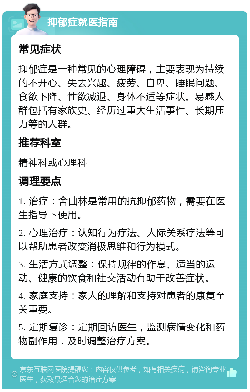 抑郁症就医指南 常见症状 抑郁症是一种常见的心理障碍，主要表现为持续的不开心、失去兴趣、疲劳、自卑、睡眠问题、食欲下降、性欲减退、身体不适等症状。易感人群包括有家族史、经历过重大生活事件、长期压力等的人群。 推荐科室 精神科或心理科 调理要点 1. 治疗：舍曲林是常用的抗抑郁药物，需要在医生指导下使用。 2. 心理治疗：认知行为疗法、人际关系疗法等可以帮助患者改变消极思维和行为模式。 3. 生活方式调整：保持规律的作息、适当的运动、健康的饮食和社交活动有助于改善症状。 4. 家庭支持：家人的理解和支持对患者的康复至关重要。 5. 定期复诊：定期回访医生，监测病情变化和药物副作用，及时调整治疗方案。