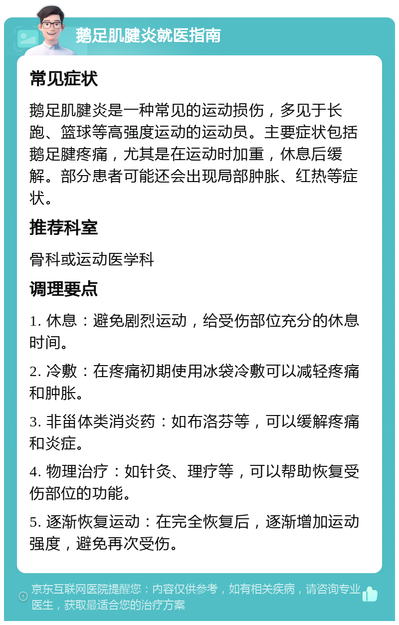 鹅足肌腱炎就医指南 常见症状 鹅足肌腱炎是一种常见的运动损伤，多见于长跑、篮球等高强度运动的运动员。主要症状包括鹅足腱疼痛，尤其是在运动时加重，休息后缓解。部分患者可能还会出现局部肿胀、红热等症状。 推荐科室 骨科或运动医学科 调理要点 1. 休息：避免剧烈运动，给受伤部位充分的休息时间。 2. 冷敷：在疼痛初期使用冰袋冷敷可以减轻疼痛和肿胀。 3. 非甾体类消炎药：如布洛芬等，可以缓解疼痛和炎症。 4. 物理治疗：如针灸、理疗等，可以帮助恢复受伤部位的功能。 5. 逐渐恢复运动：在完全恢复后，逐渐增加运动强度，避免再次受伤。