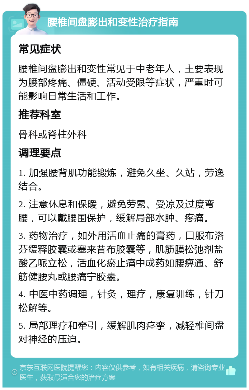 腰椎间盘膨出和变性治疗指南 常见症状 腰椎间盘膨出和变性常见于中老年人，主要表现为腰部疼痛、僵硬、活动受限等症状，严重时可能影响日常生活和工作。 推荐科室 骨科或脊柱外科 调理要点 1. 加强腰背肌功能锻炼，避免久坐、久站，劳逸结合。 2. 注意休息和保暖，避免劳累、受凉及过度弯腰，可以戴腰围保护，缓解局部水肿、疼痛。 3. 药物治疗，如外用活血止痛的膏药，口服布洛芬缓释胶囊或塞来昔布胶囊等，肌筋膜松弛剂盐酸乙哌立松，活血化瘀止痛中成药如腰痹通、舒筋健腰丸或腰痛宁胶囊。 4. 中医中药调理，针灸，理疗，康复训练，针刀松解等。 5. 局部理疗和牵引，缓解肌肉痉挛，减轻椎间盘对神经的压迫。