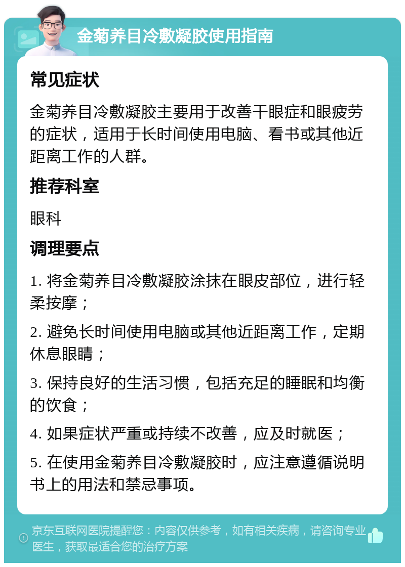 金菊养目冷敷凝胶使用指南 常见症状 金菊养目冷敷凝胶主要用于改善干眼症和眼疲劳的症状，适用于长时间使用电脑、看书或其他近距离工作的人群。 推荐科室 眼科 调理要点 1. 将金菊养目冷敷凝胶涂抹在眼皮部位，进行轻柔按摩； 2. 避免长时间使用电脑或其他近距离工作，定期休息眼睛； 3. 保持良好的生活习惯，包括充足的睡眠和均衡的饮食； 4. 如果症状严重或持续不改善，应及时就医； 5. 在使用金菊养目冷敷凝胶时，应注意遵循说明书上的用法和禁忌事项。