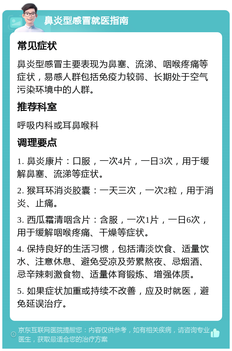 鼻炎型感冒就医指南 常见症状 鼻炎型感冒主要表现为鼻塞、流涕、咽喉疼痛等症状，易感人群包括免疫力较弱、长期处于空气污染环境中的人群。 推荐科室 呼吸内科或耳鼻喉科 调理要点 1. 鼻炎康片：口服，一次4片，一日3次，用于缓解鼻塞、流涕等症状。 2. 猴耳环消炎胶囊：一天三次，一次2粒，用于消炎、止痛。 3. 西瓜霜清咽含片：含服，一次1片，一日6次，用于缓解咽喉疼痛、干燥等症状。 4. 保持良好的生活习惯，包括清淡饮食、适量饮水、注意休息、避免受凉及劳累熬夜、忌烟酒、忌辛辣刺激食物、适量体育锻炼、增强体质。 5. 如果症状加重或持续不改善，应及时就医，避免延误治疗。