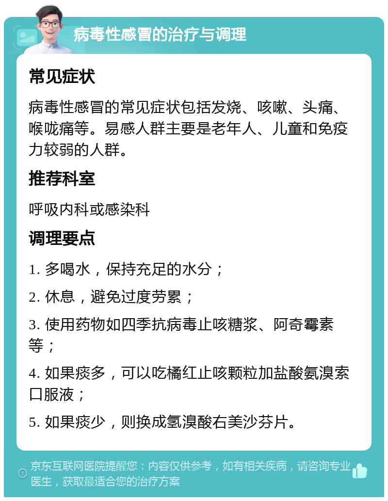 病毒性感冒的治疗与调理 常见症状 病毒性感冒的常见症状包括发烧、咳嗽、头痛、喉咙痛等。易感人群主要是老年人、儿童和免疫力较弱的人群。 推荐科室 呼吸内科或感染科 调理要点 1. 多喝水，保持充足的水分； 2. 休息，避免过度劳累； 3. 使用药物如四季抗病毒止咳糖浆、阿奇霉素等； 4. 如果痰多，可以吃橘红止咳颗粒加盐酸氨溴索口服液； 5. 如果痰少，则换成氢溴酸右美沙芬片。