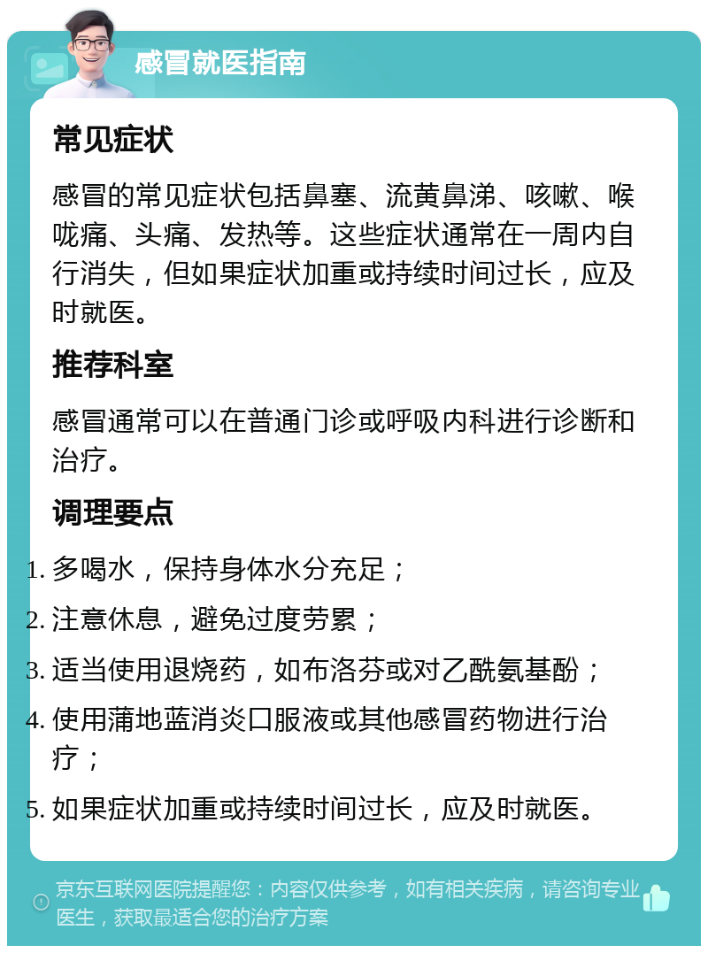 感冒就医指南 常见症状 感冒的常见症状包括鼻塞、流黄鼻涕、咳嗽、喉咙痛、头痛、发热等。这些症状通常在一周内自行消失，但如果症状加重或持续时间过长，应及时就医。 推荐科室 感冒通常可以在普通门诊或呼吸内科进行诊断和治疗。 调理要点 多喝水，保持身体水分充足； 注意休息，避免过度劳累； 适当使用退烧药，如布洛芬或对乙酰氨基酚； 使用蒲地蓝消炎口服液或其他感冒药物进行治疗； 如果症状加重或持续时间过长，应及时就医。