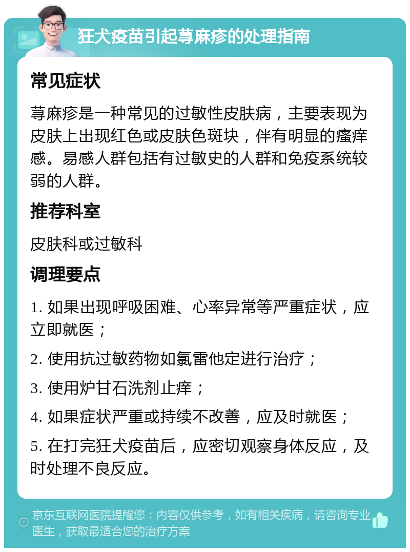 狂犬疫苗引起荨麻疹的处理指南 常见症状 荨麻疹是一种常见的过敏性皮肤病，主要表现为皮肤上出现红色或皮肤色斑块，伴有明显的瘙痒感。易感人群包括有过敏史的人群和免疫系统较弱的人群。 推荐科室 皮肤科或过敏科 调理要点 1. 如果出现呼吸困难、心率异常等严重症状，应立即就医； 2. 使用抗过敏药物如氯雷他定进行治疗； 3. 使用炉甘石洗剂止痒； 4. 如果症状严重或持续不改善，应及时就医； 5. 在打完狂犬疫苗后，应密切观察身体反应，及时处理不良反应。