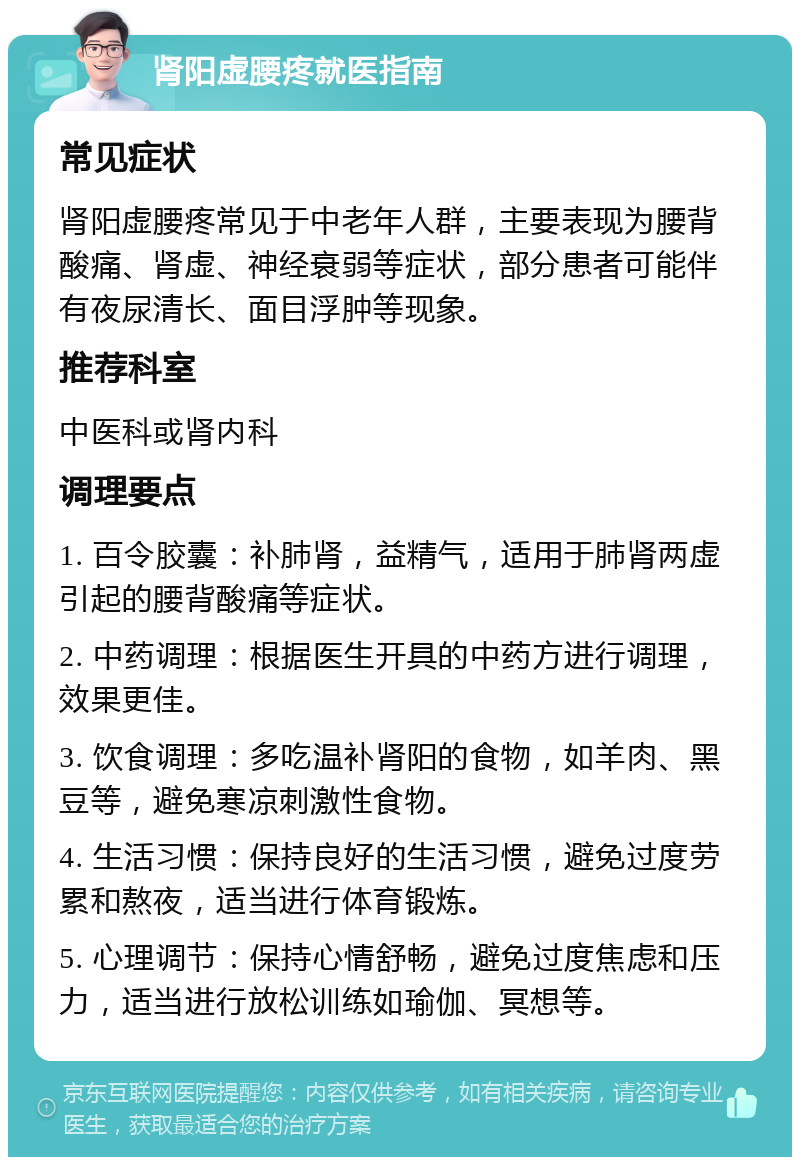 肾阳虚腰疼就医指南 常见症状 肾阳虚腰疼常见于中老年人群，主要表现为腰背酸痛、肾虚、神经衰弱等症状，部分患者可能伴有夜尿清长、面目浮肿等现象。 推荐科室 中医科或肾内科 调理要点 1. 百令胶囊：补肺肾，益精气，适用于肺肾两虚引起的腰背酸痛等症状。 2. 中药调理：根据医生开具的中药方进行调理，效果更佳。 3. 饮食调理：多吃温补肾阳的食物，如羊肉、黑豆等，避免寒凉刺激性食物。 4. 生活习惯：保持良好的生活习惯，避免过度劳累和熬夜，适当进行体育锻炼。 5. 心理调节：保持心情舒畅，避免过度焦虑和压力，适当进行放松训练如瑜伽、冥想等。