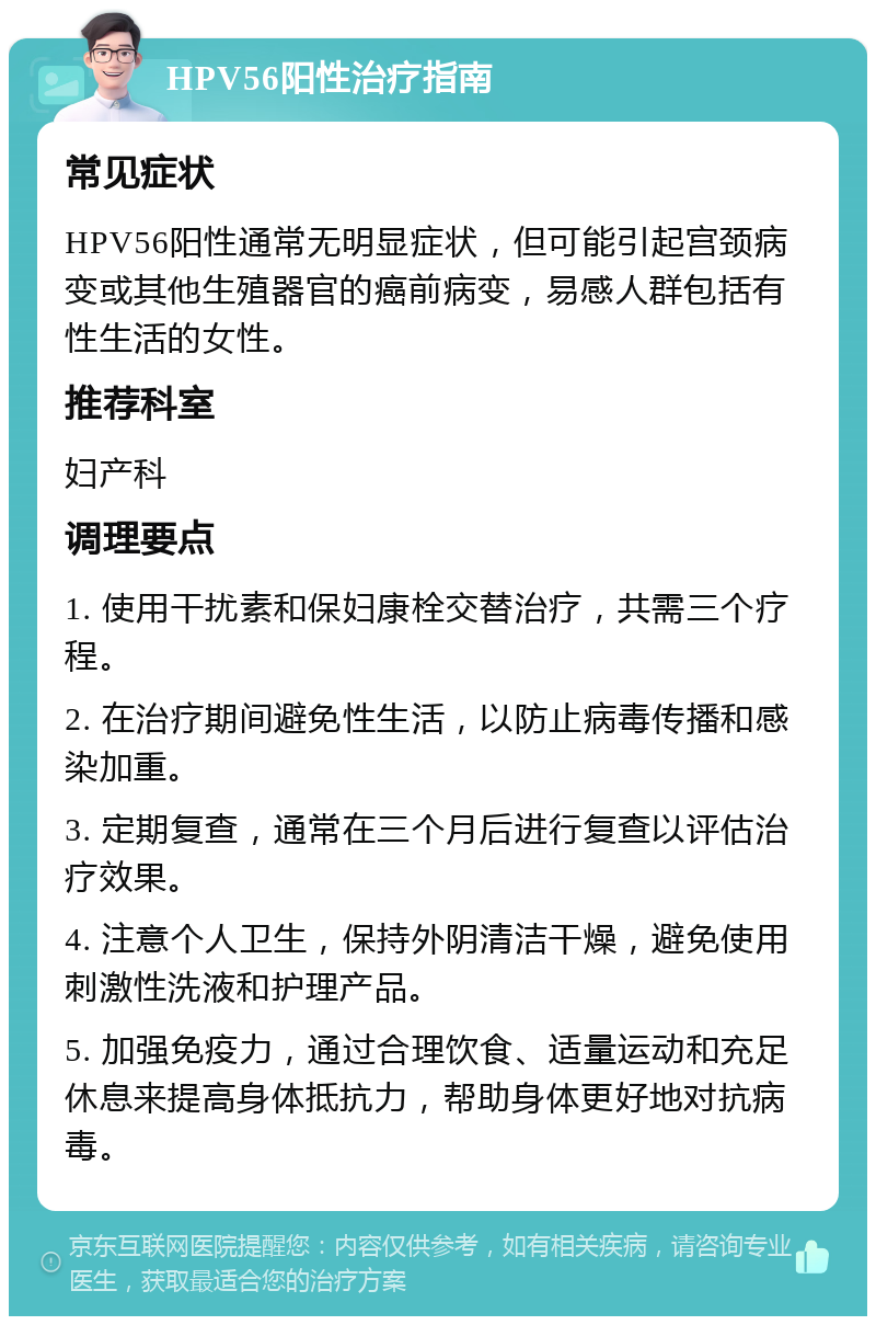 HPV56阳性治疗指南 常见症状 HPV56阳性通常无明显症状，但可能引起宫颈病变或其他生殖器官的癌前病变，易感人群包括有性生活的女性。 推荐科室 妇产科 调理要点 1. 使用干扰素和保妇康栓交替治疗，共需三个疗程。 2. 在治疗期间避免性生活，以防止病毒传播和感染加重。 3. 定期复查，通常在三个月后进行复查以评估治疗效果。 4. 注意个人卫生，保持外阴清洁干燥，避免使用刺激性洗液和护理产品。 5. 加强免疫力，通过合理饮食、适量运动和充足休息来提高身体抵抗力，帮助身体更好地对抗病毒。