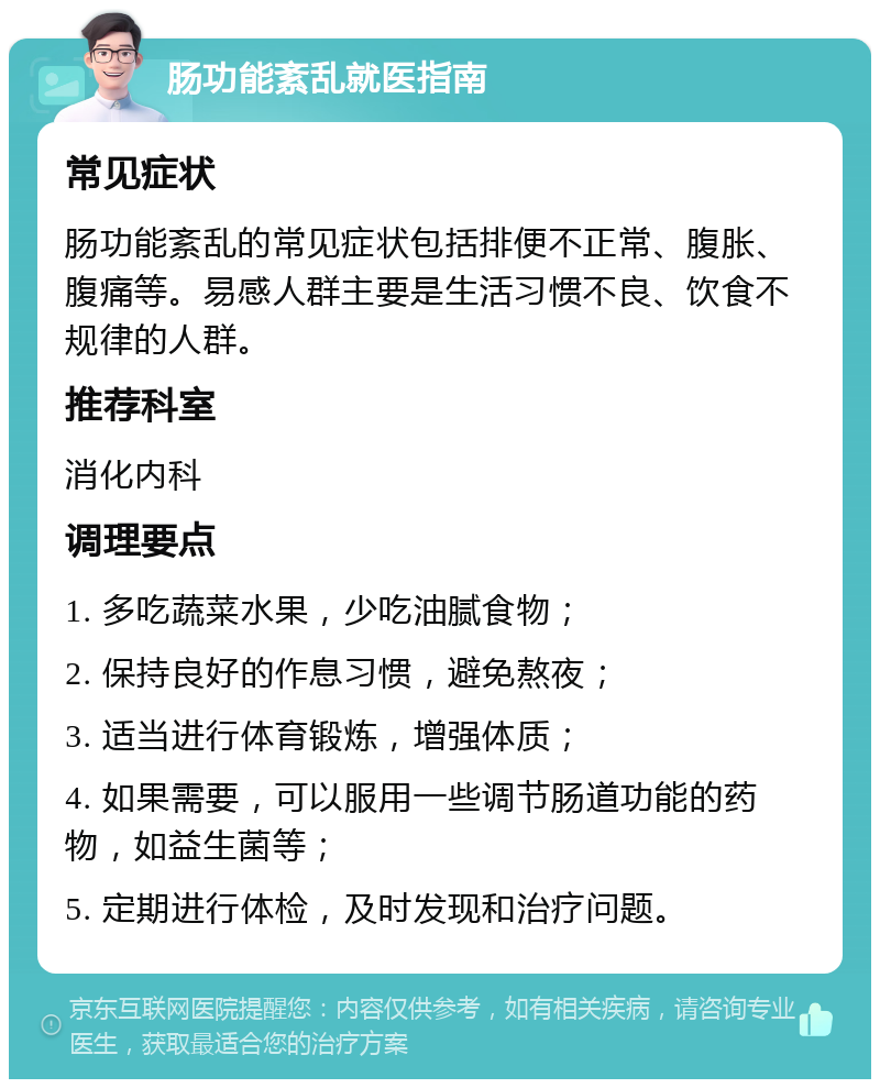 肠功能紊乱就医指南 常见症状 肠功能紊乱的常见症状包括排便不正常、腹胀、腹痛等。易感人群主要是生活习惯不良、饮食不规律的人群。 推荐科室 消化内科 调理要点 1. 多吃蔬菜水果，少吃油腻食物； 2. 保持良好的作息习惯，避免熬夜； 3. 适当进行体育锻炼，增强体质； 4. 如果需要，可以服用一些调节肠道功能的药物，如益生菌等； 5. 定期进行体检，及时发现和治疗问题。