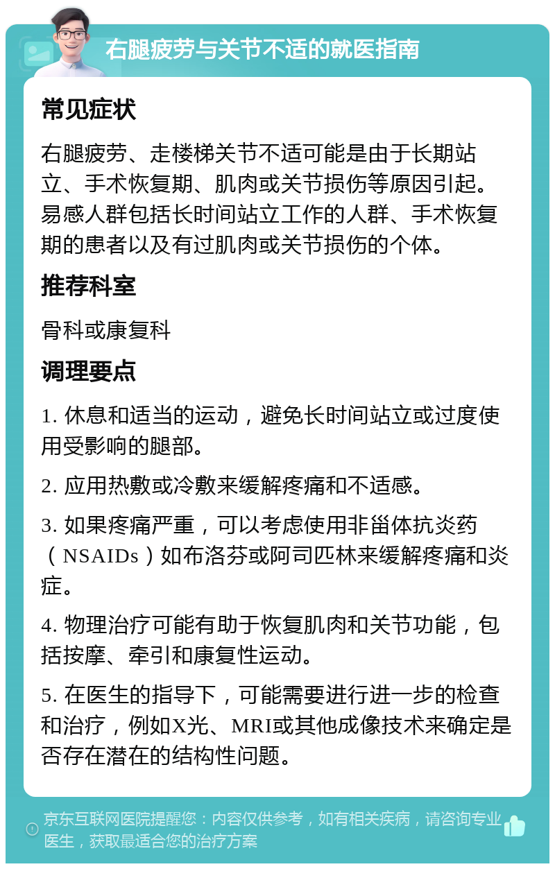 右腿疲劳与关节不适的就医指南 常见症状 右腿疲劳、走楼梯关节不适可能是由于长期站立、手术恢复期、肌肉或关节损伤等原因引起。易感人群包括长时间站立工作的人群、手术恢复期的患者以及有过肌肉或关节损伤的个体。 推荐科室 骨科或康复科 调理要点 1. 休息和适当的运动，避免长时间站立或过度使用受影响的腿部。 2. 应用热敷或冷敷来缓解疼痛和不适感。 3. 如果疼痛严重，可以考虑使用非甾体抗炎药（NSAIDs）如布洛芬或阿司匹林来缓解疼痛和炎症。 4. 物理治疗可能有助于恢复肌肉和关节功能，包括按摩、牵引和康复性运动。 5. 在医生的指导下，可能需要进行进一步的检查和治疗，例如X光、MRI或其他成像技术来确定是否存在潜在的结构性问题。