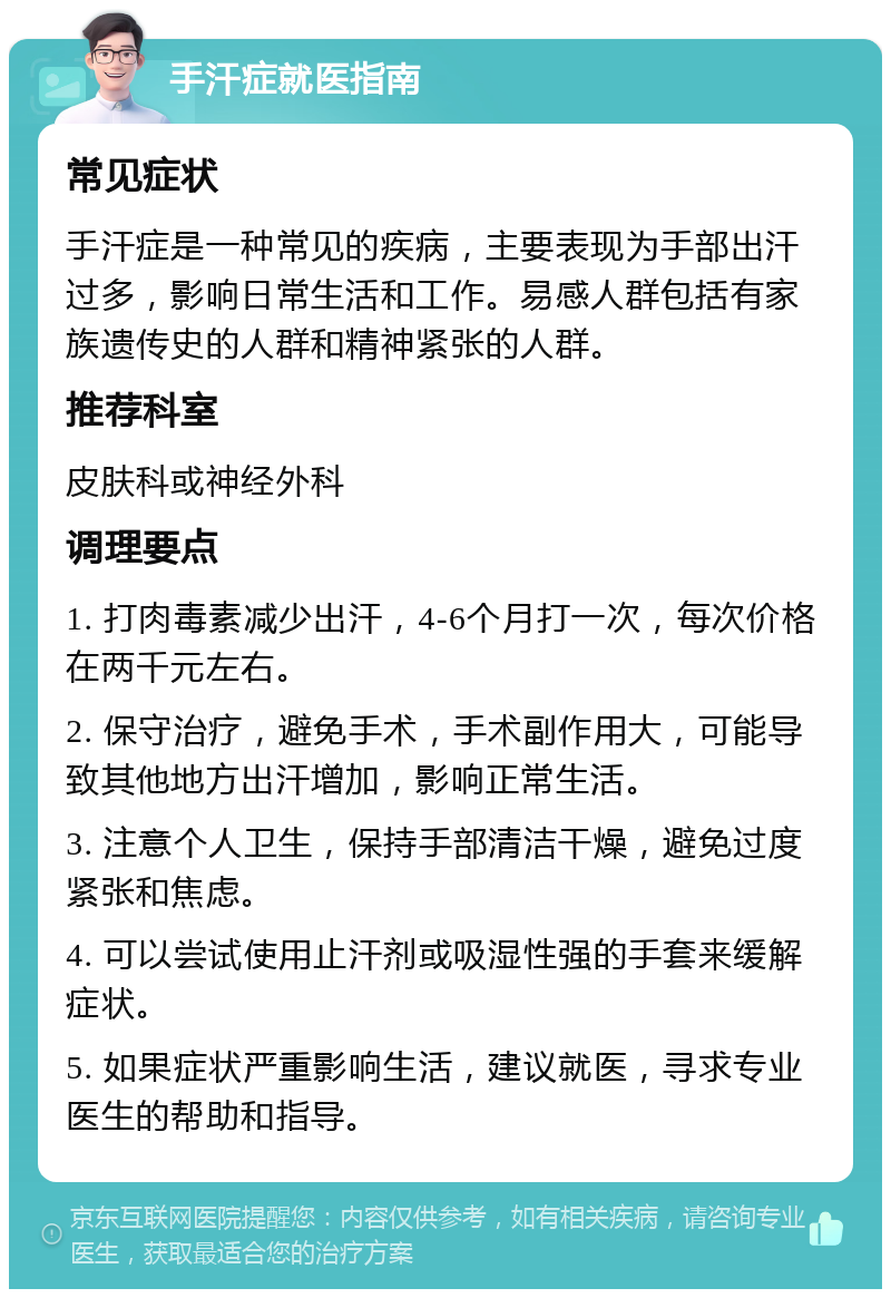 手汗症就医指南 常见症状 手汗症是一种常见的疾病，主要表现为手部出汗过多，影响日常生活和工作。易感人群包括有家族遗传史的人群和精神紧张的人群。 推荐科室 皮肤科或神经外科 调理要点 1. 打肉毒素减少出汗，4-6个月打一次，每次价格在两千元左右。 2. 保守治疗，避免手术，手术副作用大，可能导致其他地方出汗增加，影响正常生活。 3. 注意个人卫生，保持手部清洁干燥，避免过度紧张和焦虑。 4. 可以尝试使用止汗剂或吸湿性强的手套来缓解症状。 5. 如果症状严重影响生活，建议就医，寻求专业医生的帮助和指导。