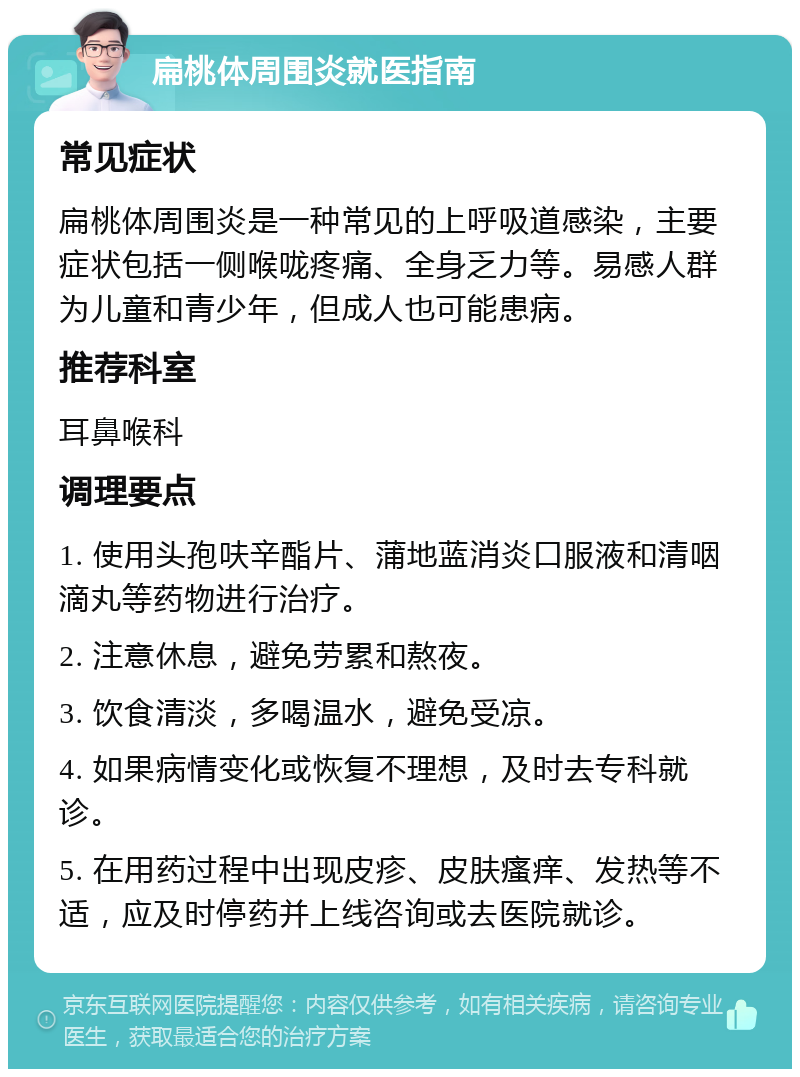 扁桃体周围炎就医指南 常见症状 扁桃体周围炎是一种常见的上呼吸道感染，主要症状包括一侧喉咙疼痛、全身乏力等。易感人群为儿童和青少年，但成人也可能患病。 推荐科室 耳鼻喉科 调理要点 1. 使用头孢呋辛酯片、蒲地蓝消炎口服液和清咽滴丸等药物进行治疗。 2. 注意休息，避免劳累和熬夜。 3. 饮食清淡，多喝温水，避免受凉。 4. 如果病情变化或恢复不理想，及时去专科就诊。 5. 在用药过程中出现皮疹、皮肤瘙痒、发热等不适，应及时停药并上线咨询或去医院就诊。